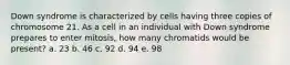 Down syndrome is characterized by cells having three copies of chromosome 21. As a cell in an individual with Down syndrome prepares to enter mitosis, how many chromatids would be present? a. 23 b. 46 c. 92 d. 94 e. 98