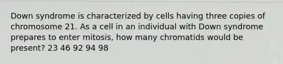 Down syndrome is characterized by cells having three copies of chromosome 21. As a cell in an individual with Down syndrome prepares to enter mitosis, how many chromatids would be present? 23 46 92 94 98