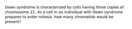 Down syndrome is characterized by cells having three copies of chromosome 21. As a cell in an individual with Down syndrome prepares to enter mitosis, how many chromatids would be present?