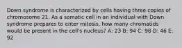 Down syndrome is characterized by cells having three copies of chromosome 21. As a somatic cell in an individual with Down syndrome prepares to enter mitosis, how many chromatids would be present in the cell's nucleus? A: 23 B: 94 C: 98 D: 46 E: 92