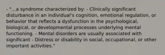 - "...a syndrome characterized by: - Clinically significant disturbance in an individual's cognition, emotional regulation, or behavior that reflects a dysfunction in the psychological, biological, or developmental processes underlying mental functioning. - Mental disorders are usually associated with significant - Distress or disability in social, occupational, or other important activities."