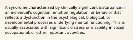 A syndrome characterized by clinically significant disturbance in an individual's cognition, emotion regulation, or behavior that reflects a dysfunction in the psychological, biological, or developmental processes underlying mental functioning. This is usually associated with significant distress or disability in social, occupational, or other important activities.