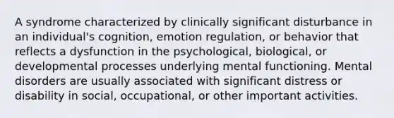 A syndrome characterized by clinically significant disturbance in an individual's cognition, emotion regulation, or behavior that reflects a dysfunction in the psychological, biological, or developmental processes underlying mental functioning. Mental disorders are usually associated with significant distress or disability in social, occupational, or other important activities.