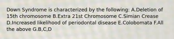 Down Syndrome is characterized by the following: A.Deletion of 15th chromosome B.Extra 21st Chromosome C.Simian Crease D.Increased likelihood of periodontal disease E.Colobomata F.All the above G.B,C,D