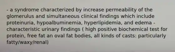 - a syndrome characterized by increase permeability of the glomerulus and simultaneous clinical findings which include proteinuria, hypoalbuminemia, hyperlipidemia, and edema - characteristic urinary findings ( high positive biochemical test for protein, free fat an oval fat bodies, all kinds of casts: particularly fatty/waxy/renal)