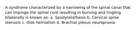 A syndrome characterized by a narrowing of the spinal canal that can impinge the spinal cord resulting in burning and tingling bilaterally is known as: a. Spodylolisthesis b. Cervical spine stenosis c. Disk herniation d. Brachial plexus neuropraxia