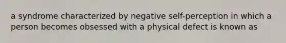 a syndrome characterized by negative self-perception in which a person becomes obsessed with a physical defect is known as