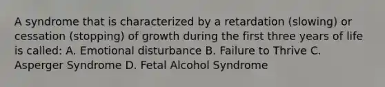 A syndrome that is characterized by a retardation (slowing) or cessation (stopping) of growth during the first three years of life is called: A. Emotional disturbance B. Failure to Thrive C. Asperger Syndrome D. Fetal Alcohol Syndrome