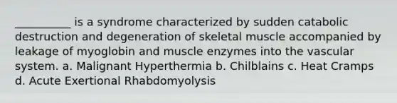 __________ is a syndrome characterized by sudden catabolic destruction and degeneration of skeletal muscle accompanied by leakage of myoglobin and muscle enzymes into the vascular system. a. Malignant Hyperthermia b. Chilblains c. Heat Cramps d. Acute Exertional Rhabdomyolysis