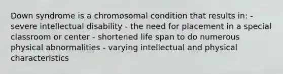 Down syndrome is a chromosomal condition that results in: - severe intellectual disability - the need for placement in a special classroom or center - shortened life span to do numerous physical abnormalities - varying intellectual and physical characteristics