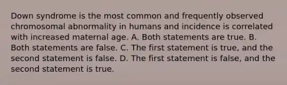 Down syndrome is the most common and frequently observed chromosomal abnormality in humans and incidence is correlated with increased maternal age. A. Both statements are true. B. Both statements are false. C. The first statement is true, and the second statement is false. D. The first statement is false, and the second statement is true.