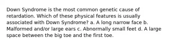 Down Syndrome is the most common genetic cause of retardation. Which of these physical features is usually associated with Down Syndrome? a. A long narrow face b. Malformed and/or large ears c. Abnormally small feet d. A large space between the big toe and the first toe.