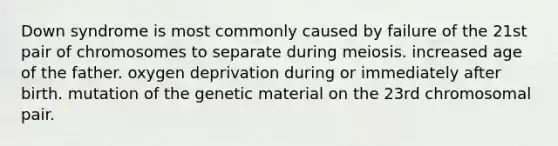 Down syndrome is most commonly caused by failure of the 21st pair of chromosomes to separate during meiosis. increased age of the father. oxygen deprivation during or immediately after birth. mutation of the genetic material on the 23rd chromosomal pair.