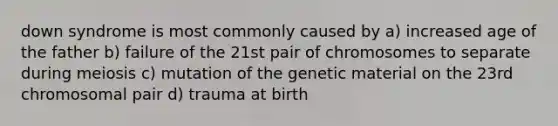 down syndrome is most commonly caused by a) increased age of the father b) failure of the 21st pair of chromosomes to separate during meiosis c) mutation of the genetic material on the 23rd chromosomal pair d) trauma at birth