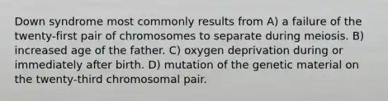 Down syndrome most commonly results from A) a failure of the twenty-first pair of chromosomes to separate during meiosis. B) increased age of the father. C) oxygen deprivation during or immediately after birth. D) mutation of the genetic material on the twenty-third chromosomal pair.