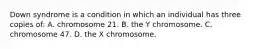 Down syndrome is a condition in which an individual has three copies of: A. chromosome 21. B. the Y chromosome. C. chromosome 47. D. the X chromosome.