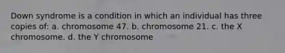 Down syndrome is a condition in which an individual has three copies of: a. chromosome 47. b. chromosome 21. c. the X chromosome. d. the Y chromosome