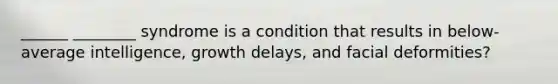 ______ ________ syndrome is a condition that results in below-average intelligence, growth delays, and facial deformities?