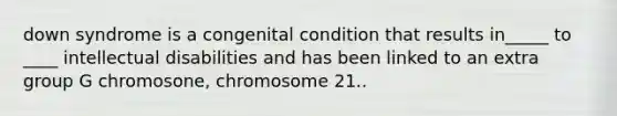 down syndrome is a congenital condition that results in_____ to ____ intellectual disabilities and has been linked to an extra group G chromosone, chromosome 21..