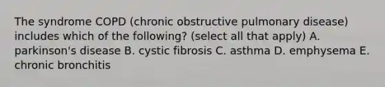 The syndrome COPD (chronic obstructive pulmonary disease) includes which of the following? (select all that apply) A. parkinson's disease B. cystic fibrosis C. asthma D. emphysema E. chronic bronchitis