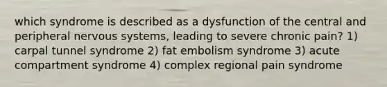 which syndrome is described as a dysfunction of the central and peripheral nervous systems, leading to severe chronic pain? 1) carpal tunnel syndrome 2) fat embolism syndrome 3) acute compartment syndrome 4) complex regional pain syndrome