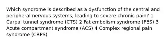 Which syndrome is described as a dysfunction of the central and peripheral nervous systems, leading to severe chronic pain? 1 Carpal tunnel syndrome (CTS) 2 Fat embolism syndrome (FES) 3 Acute compartment syndrome (ACS) 4 Complex regional pain syndrome (CRPS)