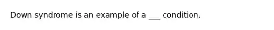 Down syndrome is an example of a ___ condition.