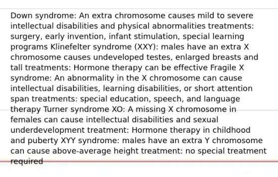 Down syndrome: An extra chromosome causes mild to severe intellectual disabilities and physical abnormalities treatments: surgery, early invention, infant stimulation, special learning programs Klinefelter syndrome (XXY): males have an extra X chromosome causes undeveloped testes, enlarged breasts and tall treatments: Hormone therapy can be effective Fragile X syndrome: An abnormality in the X chromosome can cause intellectual disabilities, learning disabilities, or short attention span treatments: special education, speech, and language therapy Turner syndrome XO: A missing X chromosome in females can cause intellectual disabilities and sexual underdevelopment treatment: Hormone therapy in childhood and puberty XYY syndrome: males have an extra Y chromosome can cause above-average height treatment: no special treatment required