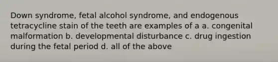 Down syndrome, fetal alcohol syndrome, and endogenous tetracycline stain of the teeth are examples of a a. congenital malformation b. developmental disturbance c. drug ingestion during the fetal period d. all of the above