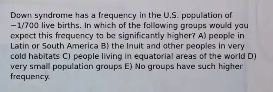 Down syndrome has a frequency in the U.S. population of ~1/700 live births. In which of the following groups would you expect this frequency to be significantly higher? A) people in Latin or South America B) the Inuit and other peoples in very cold habitats C) people living in equatorial areas of the world D) very small population groups E) No groups have such higher frequency.