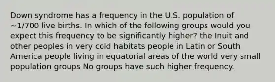 Down syndrome has a frequency in the U.S. population of ~1/700 live births. In which of the following groups would you expect this frequency to be significantly higher? the Inuit and other peoples in very cold habitats people in Latin or South America people living in equatorial areas of the world very small population groups No groups have such higher frequency.