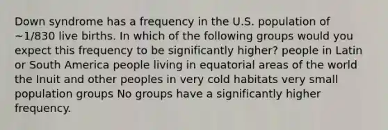 Down syndrome has a frequency in the U.S. population of ~1/830 live births. In which of the following groups would you expect this frequency to be significantly higher? people in Latin or South America people living in equatorial areas of the world the Inuit and other peoples in very cold habitats very small population groups No groups have a significantly higher frequency.