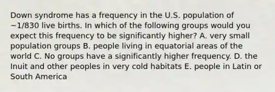 Down syndrome has a frequency in the U.S. population of ~1/830 live births. In which of the following groups would you expect this frequency to be significantly higher? A. very small population groups B. people living in equatorial areas of the world C. No groups have a significantly higher frequency. D. the Inuit and other peoples in very cold habitats E. people in Latin or South America