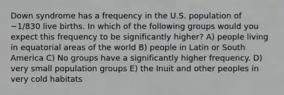 Down syndrome has a frequency in the U.S. population of ~1/830 live births. In which of the following groups would you expect this frequency to be significantly higher? A) people living in equatorial areas of the world B) people in Latin or South America C) No groups have a significantly higher frequency. D) very small population groups E) the Inuit and other peoples in very cold habitats