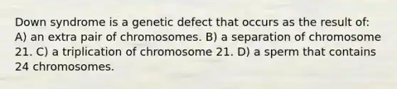 Down syndrome is a genetic defect that occurs as the result of: A) an extra pair of chromosomes. B) a separation of chromosome 21. C) a triplication of chromosome 21. D) a sperm that contains 24 chromosomes.