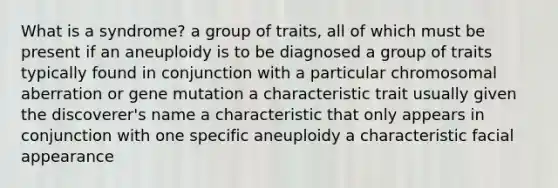 What is a syndrome? a group of traits, all of which must be present if an aneuploidy is to be diagnosed a group of traits typically found in conjunction with a particular chromosomal aberration or gene mutation a characteristic trait usually given the discoverer's name a characteristic that only appears in conjunction with one specific aneuploidy a characteristic facial appearance