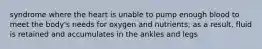 syndrome where the heart is unable to pump enough blood to meet the body's needs for oxygen and nutrients; as a result, fluid is retained and accumulates in the ankles and legs