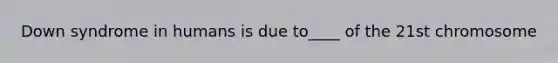 Down syndrome in humans is due to____ of the 21st chromosome
