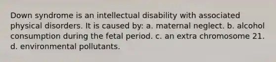 Down syndrome is an intellectual disability with associated physical disorders. It is caused by: a. maternal neglect. b. alcohol consumption during the fetal period. c. an extra chromosome 21. d. environmental pollutants.