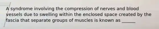 A syndrome involving the compression of nerves and blood vessels due to swelling within the enclosed space created by the fascia that separate groups of muscles is known as ______