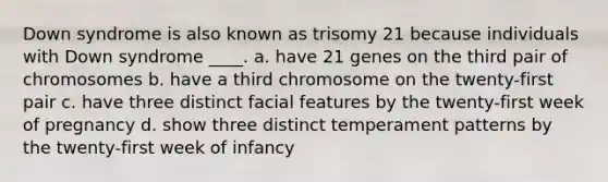 Down syndrome is also known as trisomy 21 because individuals with Down syndrome ____. a. have 21 genes on the third pair of chromosomes b. have a third chromosome on the twenty-first pair c. have three distinct facial features by the twenty-first week of pregnancy d. show three distinct temperament patterns by the twenty-first week of infancy