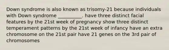 Down syndrome is also known as trisomy-21 because individuals with Down syndrome __________. have three distinct facial features by the 21st week of pregnancy show three distinct temperament patterns by the 21st week of infancy have an extra chromosome on the 21st pair have 21 genes on the 3rd pair of chromosomes