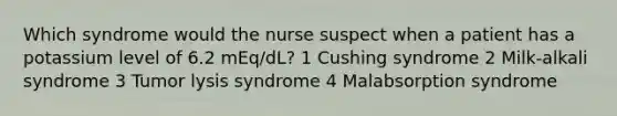 Which syndrome would the nurse suspect when a patient has a potassium level of 6.2 mEq/dL? 1 Cushing syndrome 2 Milk-alkali syndrome 3 Tumor lysis syndrome 4 Malabsorption syndrome