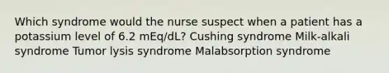 Which syndrome would the nurse suspect when a patient has a potassium level of 6.2 mEq/dL? Cushing syndrome Milk-alkali syndrome Tumor lysis syndrome Malabsorption syndrome