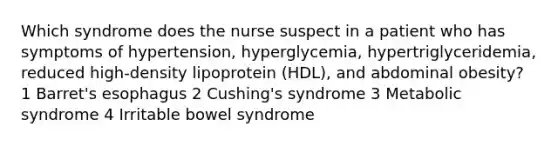 Which syndrome does the nurse suspect in a patient who has symptoms of hypertension, hyperglycemia, hypertriglyceridemia, reduced high-density lipoprotein (HDL), and abdominal obesity? 1 Barret's esophagus 2 Cushing's syndrome 3 Metabolic syndrome 4 Irritable bowel syndrome