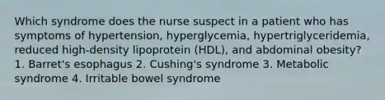 Which syndrome does the nurse suspect in a patient who has symptoms of hypertension, hyperglycemia, hypertriglyceridemia, reduced high-density lipoprotein (HDL), and abdominal obesity? 1. Barret's esophagus 2. Cushing's syndrome 3. Metabolic syndrome 4. Irritable bowel syndrome