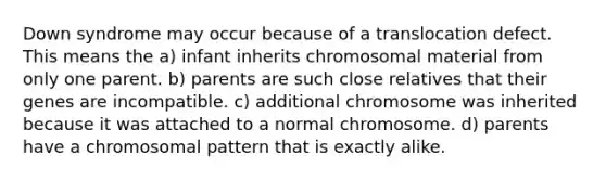 Down syndrome may occur because of a translocation defect. This means the a) infant inherits chromosomal material from only one parent. b) parents are such close relatives that their genes are incompatible. c) additional chromosome was inherited because it was attached to a normal chromosome. d) parents have a chromosomal pattern that is exactly alike.