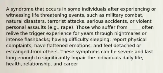 A syndrome that occurs in some individuals after experiencing or witnessing life threatening events, such as military combat, natural disasters, terrorist attacks, serious accidents, or violent personal assaults (e.g., rape). Those who suffer from _____ often relive the trigger experience for years through nightmares or intense flashbacks; having difficulty sleeping; report physical complaints; have flattened emotions; and feel detached or estranged from others. These symptoms can be severe and last long enough to significantly impair the individuals daily life, health, relationship, and career