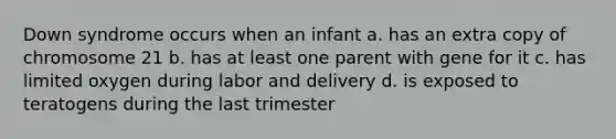 Down syndrome occurs when an infant a. has an extra copy of chromosome 21 b. has at least one parent with gene for it c. has limited oxygen during labor and delivery d. is exposed to teratogens during the last trimester