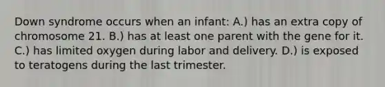 Down syndrome occurs when an infant: A.) has an extra copy of chromosome 21. B.) has at least one parent with the gene for it. C.) has limited oxygen during labor and delivery. D.) is exposed to teratogens during the last trimester.